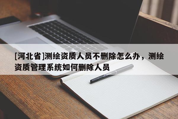 [河北省]测绘资质人员不删除怎么办，测绘资质管理系统如何删除人员