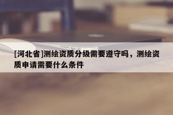 [河北省]测绘资质分级需要遵守吗，测绘资质申请需要什么条件