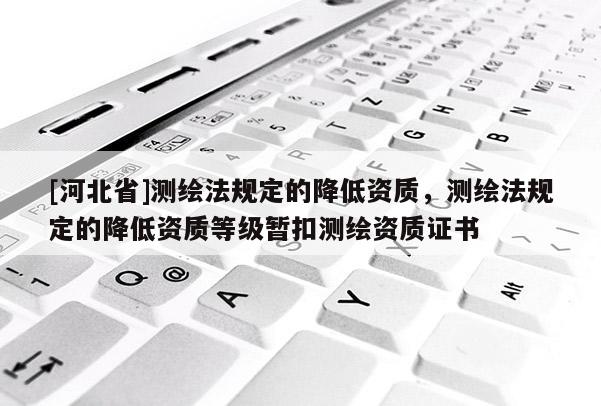 [河北省]测绘法规定的降低资质，测绘法规定的降低资质等级暂扣测绘资质证书