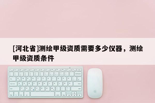 [河北省]测绘甲级资质需要多少仪器，测绘甲级资质条件