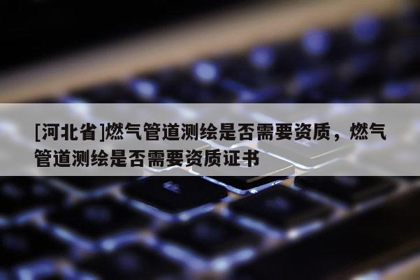 [河北省]燃气管道测绘是否需要资质，燃气管道测绘是否需要资质证书