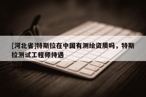 [河北省]特斯拉在中国有测绘资质吗，特斯拉测试工程师待遇