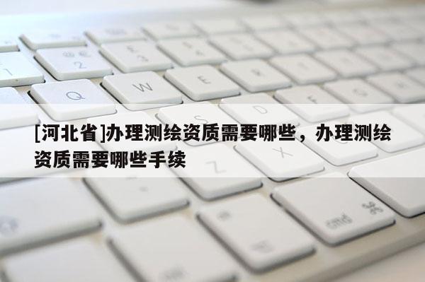 [河北省]办理测绘资质需要哪些，办理测绘资质需要哪些手续