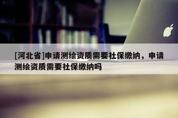 [河北省]申请测绘资质需要社保缴纳，申请测绘资质需要社保缴纳吗