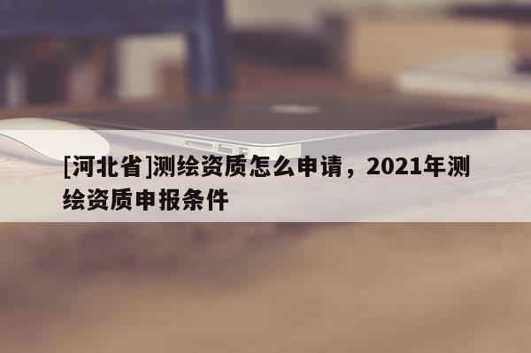 [河北省]测绘资质怎么申请，2021年测绘资质申报条件