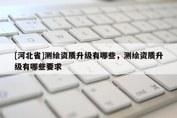 [河北省]测绘资质升级有哪些，测绘资质升级有哪些要求