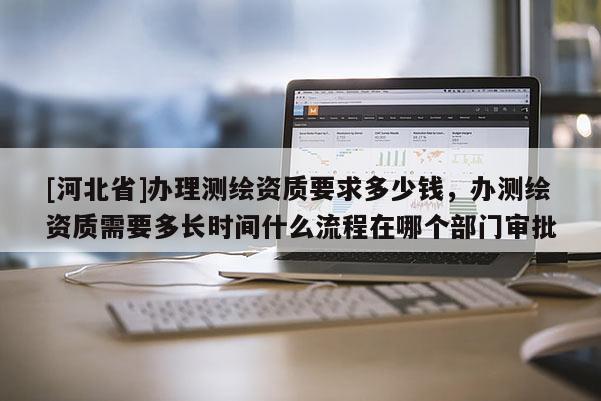 [河北省]办理测绘资质要求多少钱，办测绘资质需要多长时间什么流程在哪个部门审批