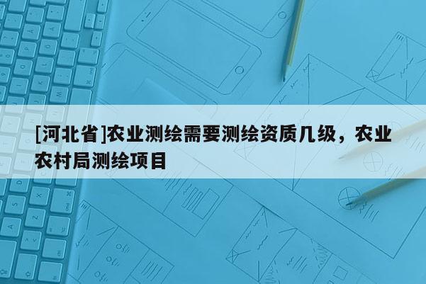 [河北省]农业测绘需要测绘资质几级，农业农村局测绘项目