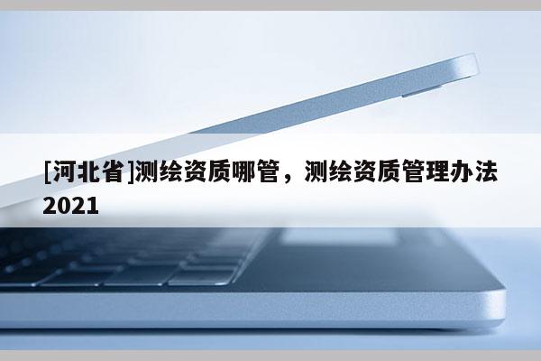 [河北省]测绘资质哪管，测绘资质管理办法2021