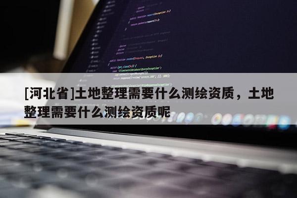 [河北省]土地整理需要什么测绘资质，土地整理需要什么测绘资质呢