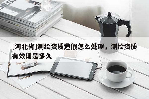 [河北省]测绘资质造假怎么处理，测绘资质有效期是多久