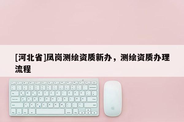 [河北省]凤岗测绘资质新办，测绘资质办理流程