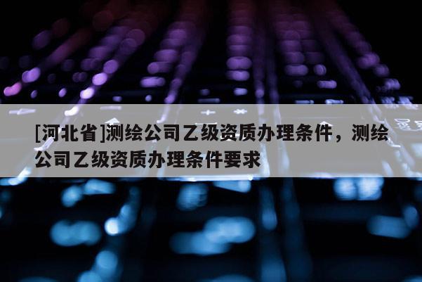 [河北省]测绘公司乙级资质办理条件，测绘公司乙级资质办理条件要求