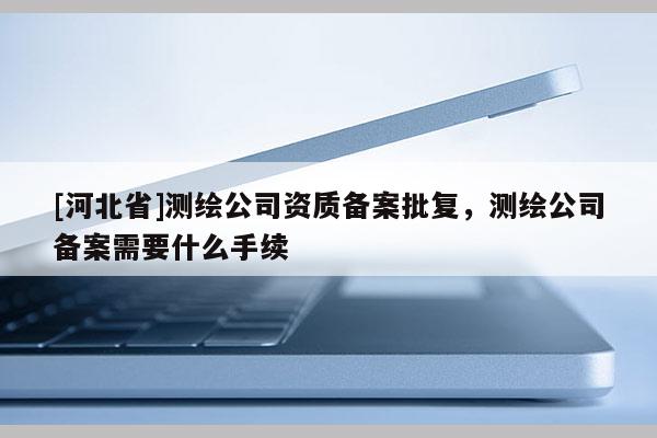 [河北省]测绘公司资质备案批复，测绘公司备案需要什么手续