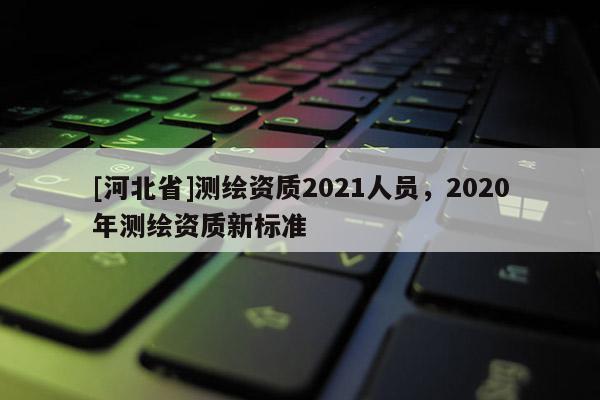 [河北省]测绘资质2021人员，2020年测绘资质新标准