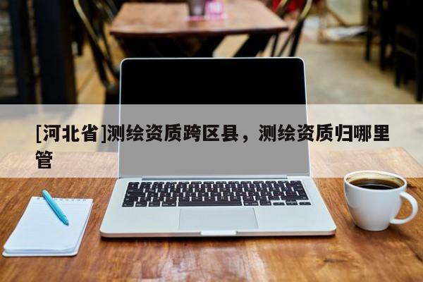 [河北省]测绘资质跨区县，测绘资质归哪里管