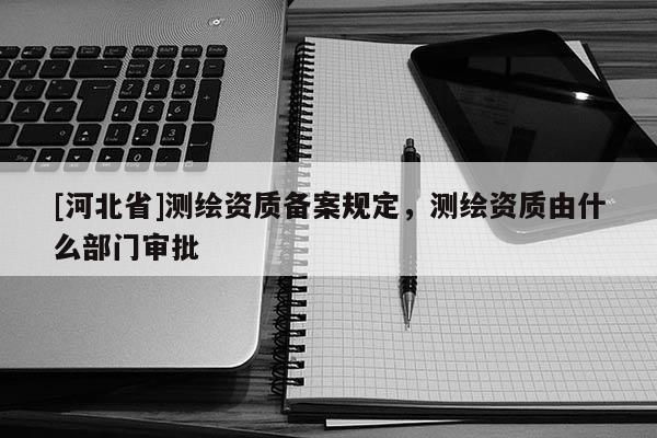 [河北省]测绘资质备案规定，测绘资质由什么部门审批