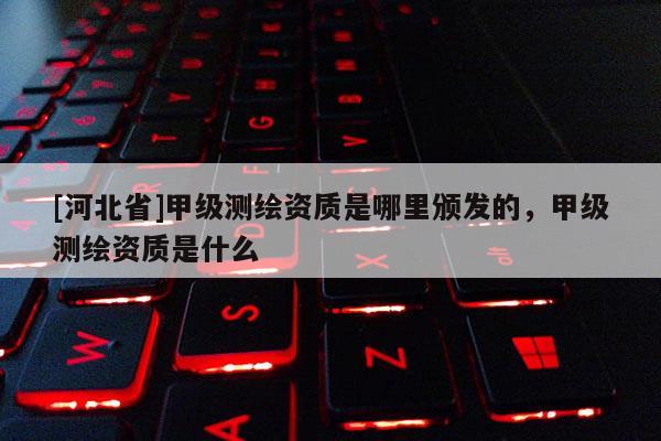 [河北省]甲级测绘资质是哪里颁发的，甲级测绘资质是什么