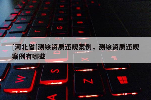 [河北省]测绘资质违规案例，测绘资质违规案例有哪些