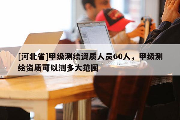 [河北省]甲级测绘资质人员60人，甲级测绘资质可以测多大范围