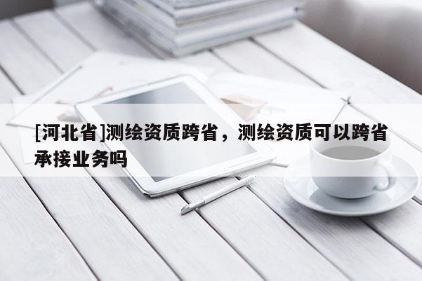 [河北省]测绘资质跨省，测绘资质可以跨省承接业务吗