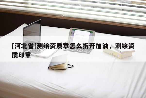 [河北省]测绘资质章怎么拆开加油，测绘资质印章