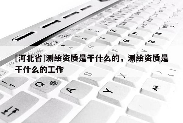 [河北省]测绘资质是干什么的，测绘资质是干什么的工作