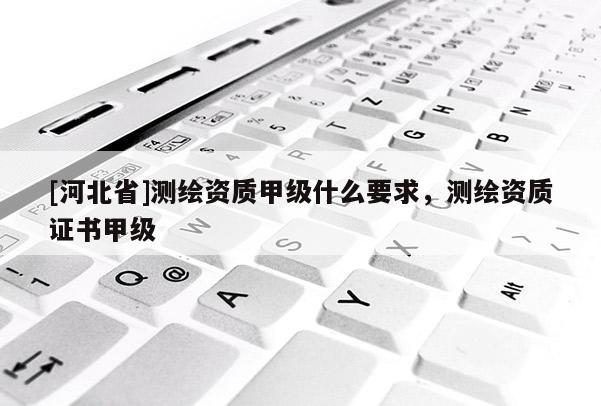 [河北省]测绘资质甲级什么要求，测绘资质证书甲级