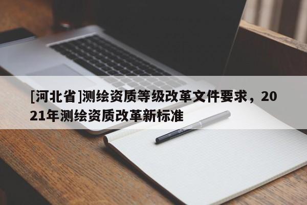 [河北省]测绘资质等级改革文件要求，2021年测绘资质改革新标准