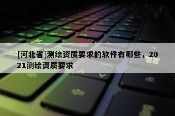 [河北省]测绘资质要求的软件有哪些，2021测绘资质要求