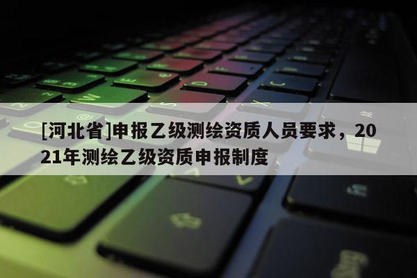 [河北省]申报乙级测绘资质人员要求，2021年测绘乙级资质申报制度