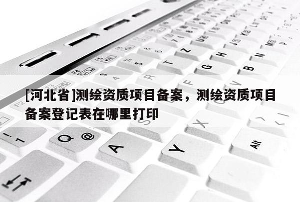 [河北省]测绘资质项目备案，测绘资质项目备案登记表在哪里打印