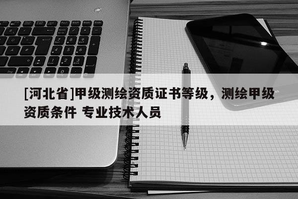 [河北省]甲级测绘资质证书等级，测绘甲级资质条件 专业技术人员