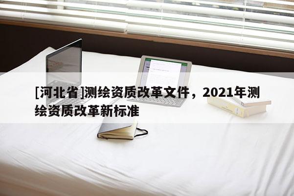 [河北省]测绘资质改革文件，2021年测绘资质改革新标准