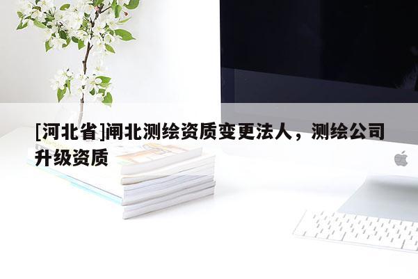 [河北省]闸北测绘资质变更法人，测绘公司升级资质