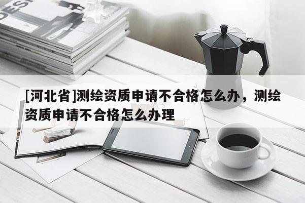 [河北省]测绘资质申请不合格怎么办，测绘资质申请不合格怎么办理