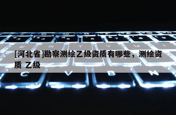 [河北省]勘察测绘乙级资质有哪些，测绘资质 乙级