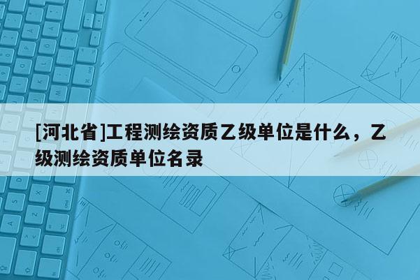 [河北省]工程测绘资质乙级单位是什么，乙级测绘资质单位名录