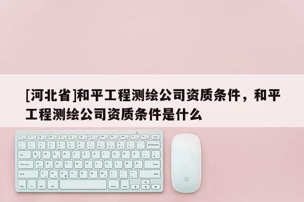 [河北省]和平工程测绘公司资质条件，和平工程测绘公司资质条件是什么
