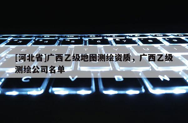 [河北省]广西乙级地图测绘资质，广西乙级测绘公司名单