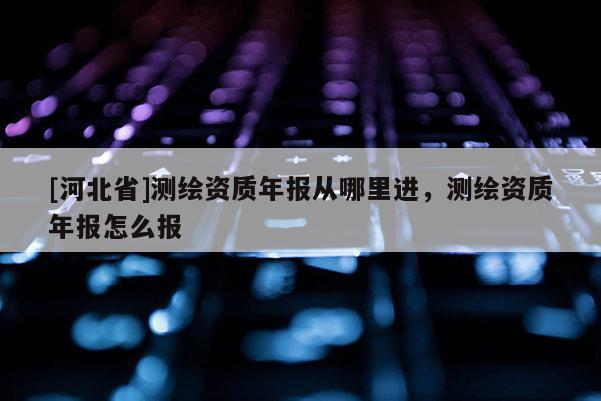 [河北省]测绘资质年报从哪里进，测绘资质年报怎么报