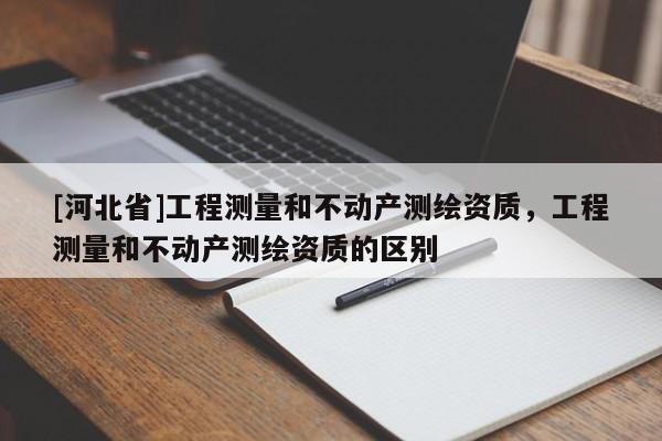 [河北省]工程测量和不动产测绘资质，工程测量和不动产测绘资质的区别