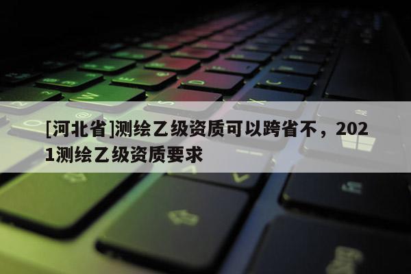 [河北省]测绘乙级资质可以跨省不，2021测绘乙级资质要求