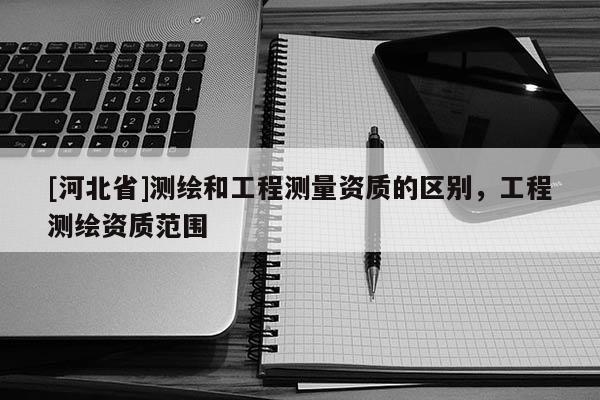[河北省]测绘和工程测量资质的区别，工程测绘资质范围