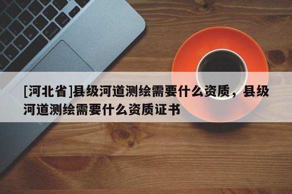 [河北省]县级河道测绘需要什么资质，县级河道测绘需要什么资质证书