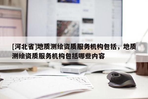 [河北省]地质测绘资质服务机构包括，地质测绘资质服务机构包括哪些内容