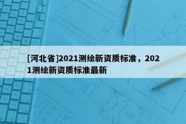 [河北省]2021测绘新资质标准，2021测绘新资质标准最新