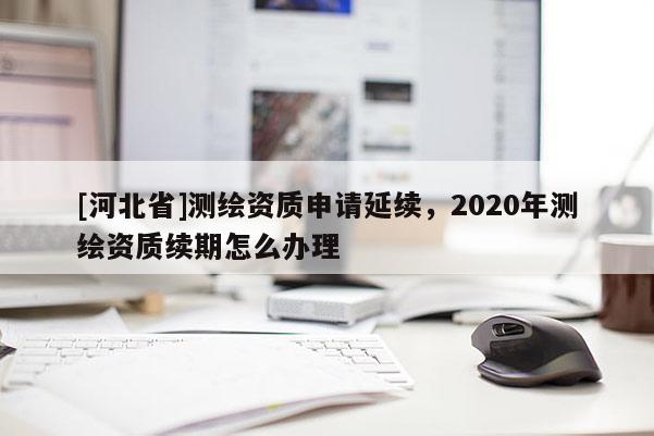 [河北省]测绘资质申请延续，2020年测绘资质续期怎么办理