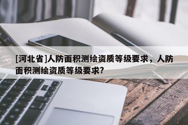 [河北省]人防面积测绘资质等级要求，人防面积测绘资质等级要求?