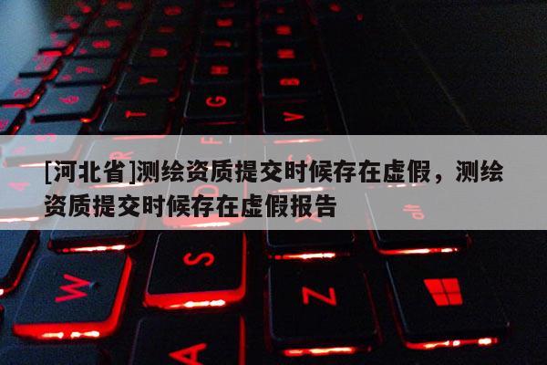 [河北省]测绘资质提交时候存在虚假，测绘资质提交时候存在虚假报告